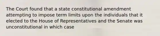 The Court found that a state constitutional amendment attempting to impose term limits upon the individuals that it elected to the House of Representatives and the Senate was unconstitutional in which case