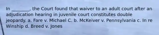 In ________, the Court found that waiver to an adult court after an adjudication hearing in juvenile court constitutes double jeopardy. a. Fare v. Michael C. b. McKeiver v. Pennsylvania c. In re Winship d. Breed v. Jones