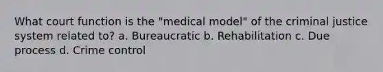 What court function is the "medical model" of the criminal justice system related to? a. Bureaucratic b. Rehabilitation c. Due process d. Crime control