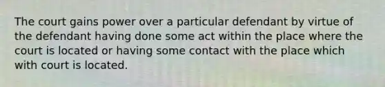 The court gains power over a particular defendant by virtue of the defendant having done some act within the place where the court is located or having some contact with the place which with court is located.