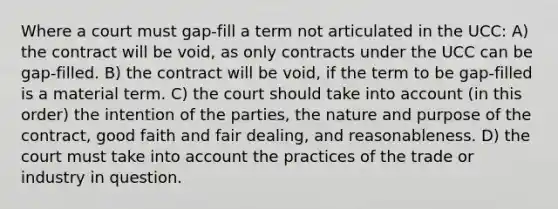 Where a court must gap-fill a term not articulated in the UCC: A) the contract will be void, as only contracts under the UCC can be gap-filled. B) the contract will be void, if the term to be gap-filled is a material term. C) the court should take into account (in this order) the intention of the parties, the nature and purpose of the contract, good faith and fair dealing, and reasonableness. D) the court must take into account the practices of the trade or industry in question.