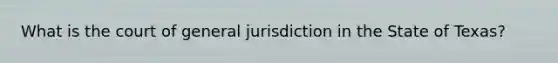 What is the court of general jurisdiction in the State of Texas?