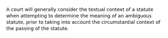 A court will generally consider the textual context of a statute when attempting to determine the meaning of an ambiguous statute, prior to taking into account the circumstantial context of the passing of the statute.