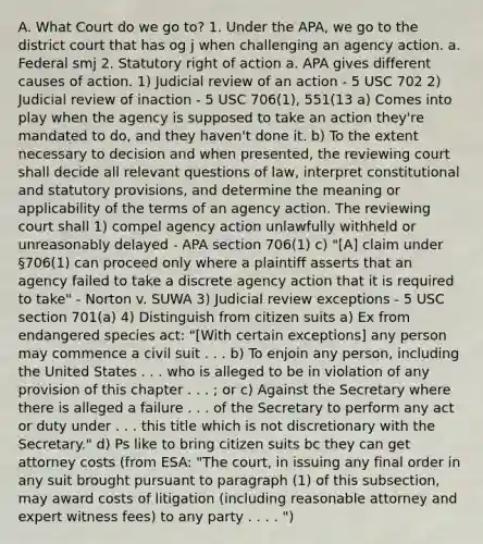 A. What Court do we go to? 1. Under the APA, we go to the district court that has og j when challenging an agency action. a. Federal smj 2. Statutory right of action a. APA gives different causes of action. 1) Judicial review of an action - 5 USC 702 2) Judicial review of inaction - 5 USC 706(1), 551(13 a) Comes into play when the agency is supposed to take an action they're mandated to do, and they haven't done it. b) To the extent necessary to decision and when presented, the reviewing court shall decide all relevant questions of law, interpret constitutional and statutory provisions, and determine the meaning or applicability of the terms of an agency action. The reviewing court shall 1) compel agency action unlawfully withheld or unreasonably delayed - APA section 706(1) c) "[A] claim under §706(1) can proceed only where a plaintiff asserts that an agency failed to take a discrete agency action that it is required to take" - Norton v. SUWA 3) Judicial review exceptions - 5 USC section 701(a) 4) Distinguish from citizen suits a) Ex from endangered species act: "[With certain exceptions] any person may commence a civil suit . . . b) To enjoin any person, including the United States . . . who is alleged to be in violation of any provision of this chapter . . . ; or c) Against the Secretary where there is alleged a failure . . . of the Secretary to perform any act or duty under . . . this title which is not discretionary with the Secretary." d) Ps like to bring citizen suits bc they can get attorney costs (from ESA: "The court, in issuing any final order in any suit brought pursuant to paragraph (1) of this subsection, may award costs of litigation (including reasonable attorney and expert witness fees) to any party . . . . ")