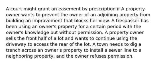 A court might grant an easement by prescription if A property owner wants to prevent the owner of an adjoining property from building an improvement that blocks her view. A trespasser has been using an owner's property for a certain period with the owner's knowledge but without permission. A property owner sells the front half of a lot and wants to continue using the driveway to access the rear of the lot. A town needs to dig a trench across an owner's property to install a sewer line to a neighboring property, and the owner refuses permission.