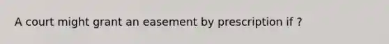 A court might grant an easement by prescription if ?