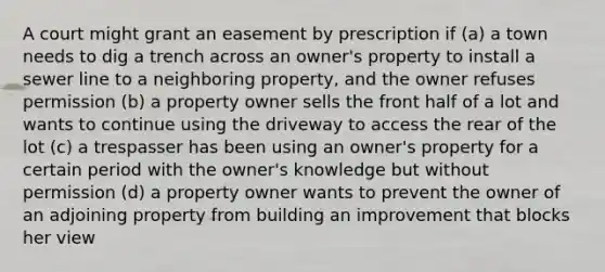 A court might grant an easement by prescription if (a) a town needs to dig a trench across an owner's property to install a sewer line to a neighboring property, and the owner refuses permission (b) a property owner sells the front half of a lot and wants to continue using the driveway to access the rear of the lot (c) a trespasser has been using an owner's property for a certain period with the owner's knowledge but without permission (d) a property owner wants to prevent the owner of an adjoining property from building an improvement that blocks her view