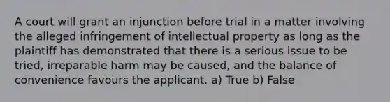 A court will grant an injunction before trial in a matter involving the alleged infringement of intellectual property as long as the plaintiff has demonstrated that there is a serious issue to be tried, irreparable harm may be caused, and the balance of convenience favours the applicant. a) True b) False