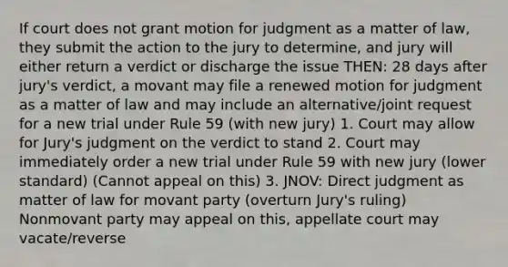 If court does not grant motion for judgment as a matter of law, they submit the action to the jury to determine, and jury will either return a verdict or discharge the issue THEN: 28 days after jury's verdict, a movant may file a renewed motion for judgment as a matter of law and may include an alternative/joint request for a new trial under Rule 59 (with new jury) 1. Court may allow for Jury's judgment on the verdict to stand 2. Court may immediately order a new trial under Rule 59 with new jury (lower standard) (Cannot appeal on this) 3. JNOV: Direct judgment as matter of law for movant party (overturn Jury's ruling) Nonmovant party may appeal on this, appellate court may vacate/reverse