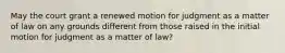 May the court grant a renewed motion for judgment as a matter of law on any grounds different from those raised in the initial motion for judgment as a matter of law?