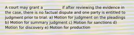 A court may grant a _________ if after reviewing the evidence in the case, there is no factual dispute and one party is entitled to judgment prior to trial. a) Motion for judgment on the pleadings b) Motion for summary judgment c) Motion for sanctions d) Motion for discovery e) Motion for production