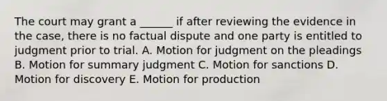 The court may grant a ______ if after reviewing the evidence in the case, there is no factual dispute and one party is entitled to judgment prior to trial. A. Motion for judgment on the pleadings B. Motion for summary judgment C. Motion for sanctions D. Motion for discovery E. Motion for production