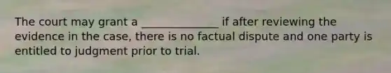 The court may grant a ______________ if after reviewing the evidence in the case, there is no factual dispute and one party is entitled to judgment prior to trial.