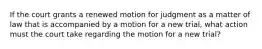 If the court grants a renewed motion for judgment as a matter of law that is accompanied by a motion for a new trial, what action must the court take regarding the motion for a new trial?