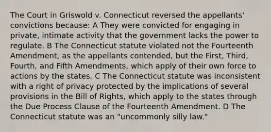 The Court in Griswold v. Connecticut reversed the appellants' convictions because: A They were convicted for engaging in private, intimate activity that the government lacks the power to regulate. B The Connecticut statute violated not the Fourteenth Amendment, as the appellants contended, but the First, Third, Fourth, and Fifth Amendments, which apply of their own force to actions by the states. C The Connecticut statute was inconsistent with a right of privacy protected by the implications of several provisions in the Bill of Rights, which apply to the states through the Due Process Clause of the Fourteenth Amendment. D The Connecticut statute was an "uncommonly silly law."