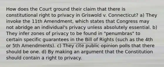 How does the Court ground their claim that there is constitutional right to privacy in Griswold v. Connecticut? a) They invoke the 11th Amendment, which states that Congress may not abridge an individual's privacy unless absolutely essential. b) They infer zones of privacy to be found in "penumbras" to certain specific guarantees in the Bill of Rights (such as the 4th or 5th Amendments). c) They cite public opinion polls that there should be one. d) By making an argument that the Constitution should contain a right to privacy.