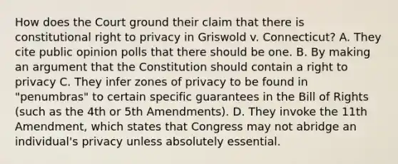 How does the Court ground their claim that there is constitutional right to privacy in Griswold v. Connecticut? A. They cite public opinion polls that there should be one. B. By making an argument that the Constitution should contain a right to privacy C. They infer zones of privacy to be found in "penumbras" to certain specific guarantees in the Bill of Rights (such as the 4th or 5th Amendments). D. They invoke the 11th Amendment, which states that Congress may not abridge an individual's privacy unless absolutely essential.