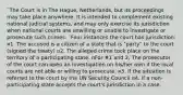 ¨The Court is in The Hague, Netherlands, but its proceedings may take place anywhere. It is intended to complement existing national judicial systems, and may only exercise its jurisdiction when national courts are unwilling or unable to investigate or prosecute such crimes. ¨Four instances the court has jurisdiction: ¤1. The accused is a citizen of a state that is "party" to the court (signed the treaty) ¤2. The alleged crime took place on the territory of a participating state. nFor #1 and 2, The prosecutor of the court can open an investigation on his/her own if the local courts are not able or willing to prosecute. ¤3. If the situation is referred to the court by the UN Security Council ¤4. If a non-participating state accepts the court's jurisdiction in a case.