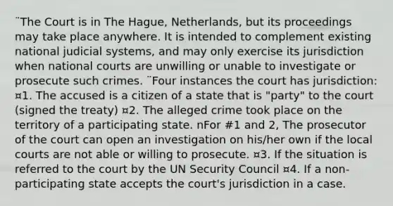 ¨The Court is in The Hague, Netherlands, but its proceedings may take place anywhere. It is intended to complement existing national judicial systems, and may only exercise its jurisdiction when national courts are unwilling or unable to investigate or prosecute such crimes. ¨Four instances the court has jurisdiction: ¤1. The accused is a citizen of a state that is "party" to the court (signed the treaty) ¤2. The alleged crime took place on the territory of a participating state. nFor #1 and 2, The prosecutor of the court can open an investigation on his/her own if the local courts are not able or willing to prosecute. ¤3. If the situation is referred to the court by the UN Security Council ¤4. If a non-participating state accepts the court's jurisdiction in a case.