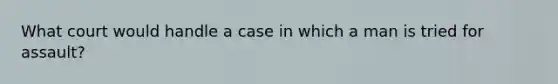 What court would handle a case in which a man is tried for assault?