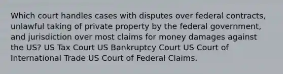 Which court handles cases with disputes over federal contracts, unlawful taking of private property by the federal government, and jurisdiction over most claims for money damages against the US? US Tax Court US Bankruptcy Court US Court of International Trade US Court of Federal Claims.