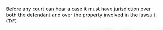 Before any court can hear a case it must have jurisdiction over both the defendant and over the property involved in the lawsuit. (T/F)