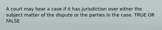 A court may hear a case if it has jurisdiction over either the subject matter of the dispute or the parties in the case. TRUE OR FALSE