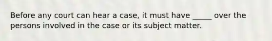 Before any court can hear a case, it must have _____ over the persons involved in the case or its subject matter.