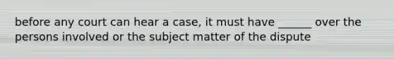 before any court can hear a case, it must have ______ over the persons involved or the subject matter of the dispute