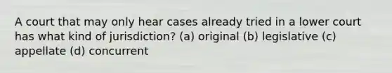 A court that may only hear cases already tried in a lower court has what kind of jurisdiction? (a) original (b) legislative (c) appellate (d) concurrent