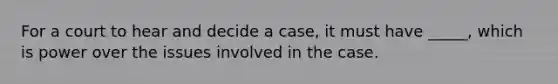 For a court to hear and decide a case, it must have _____, which is power over the issues involved in the case.