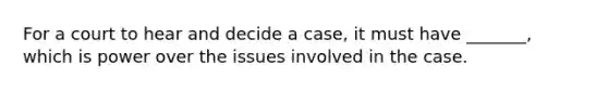 For a court to hear and decide a case, it must have _______, which is power over the issues involved in the case.