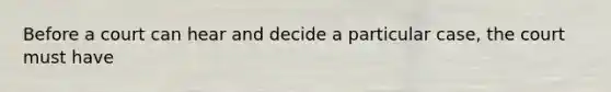 Before a court can hear and decide a particular case, the court must have