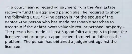 -In a court hearing regarding payment from the Real Estate recovery fund the aggrieved person shall be required to show the following EXCEPT: -The person is not the spouse of the debtor. -The person who has made reasonable searches to ascertain if the debtor owns valuable real or personal property. -The person has made at least 5 good faith attempts to phone the licensee and arrange an appointment to meet and discuss the problem. -The person has obtained a judgement against the licensee.