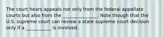 The court hears appeals not only from the federal appellate courts but also from the _______________. Note though that the U.S. supreme court can review a state supreme court decision only if a ___________ is involved.