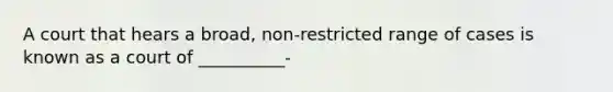 A court that hears a broad, non-restricted range of cases is known as a court of __________-
