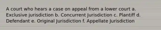 A court who hears a case on appeal from a lower court a. Exclusive jurisdiction b. Concurrent Jurisdiction c. Plantiff d. Defendant e. Original Jurisdiction f. Appellate Jurisdiction