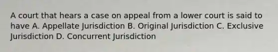 A court that hears a case on appeal from a lower court is said to have A. Appellate Jurisdiction B. Original Jurisdiction C. Exclusive Jurisdiction D. Concurrent Jurisdiction