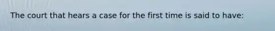 The court that hears a case for the first time is said to have:
