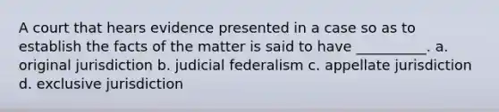 A court that hears evidence presented in a case so as to establish the facts of the matter is said to have __________. a. original jurisdiction b. judicial federalism c. appellate jurisdiction d. exclusive jurisdiction