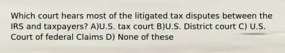 Which court hears most of the litigated tax disputes between the IRS and taxpayers? A)U.S. tax court B)U.S. District court C) U.S. Court of federal Claims D) None of these