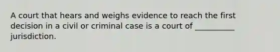 A court that hears and weighs evidence to reach the first decision in a civil or criminal case is a court of __________ jurisdiction.