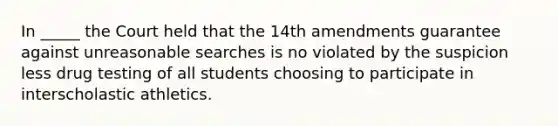 In _____ the Court held that the 14th amendments guarantee against unreasonable searches is no violated by the suspicion less drug testing of all students choosing to participate in interscholastic athletics.