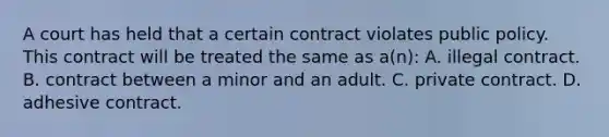 A court has held that a certain contract violates public policy. This contract will be treated the same as a(n): A. illegal contract. B. contract between a minor and an adult. C. private contract. D. adhesive contract.