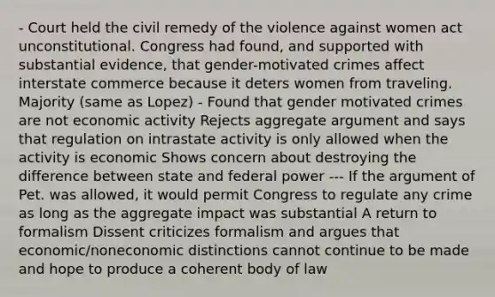 - Court held the civil remedy of the violence against women act unconstitutional. Congress had found, and supported with substantial evidence, that gender-motivated crimes affect interstate commerce because it deters women from traveling. Majority (same as Lopez) - Found that gender motivated crimes are not economic activity Rejects aggregate argument and says that regulation on intrastate activity is only allowed when the activity is economic Shows concern about destroying the difference between state and federal power --- If the argument of Pet. was allowed, it would permit Congress to regulate any crime as long as the aggregate impact was substantial A return to formalism Dissent criticizes formalism and argues that economic/noneconomic distinctions cannot continue to be made and hope to produce a coherent body of law