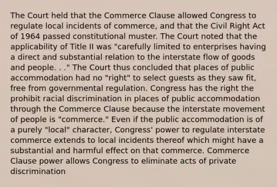 The Court held that the Commerce Clause allowed Congress to regulate local incidents of commerce, and that the Civil Right Act of 1964 passed constitutional muster. The Court noted that the applicability of Title II was "carefully limited to enterprises having a direct and substantial relation to the interstate flow of goods and people. . ." The Court thus concluded that places of public accommodation had no "right" to select guests as they saw fit, free from governmental regulation. Congress has the right the prohibit racial discrimination in places of public accommodation through the Commerce Clause because the interstate movement of people is "commerce." Even if the public accommodation is of a purely "local" character, Congress' power to regulate interstate commerce extends to local incidents thereof which might have a substantial and harmful effect on that commerce. Commerce Clause power allows Congress to eliminate acts of private discrimination