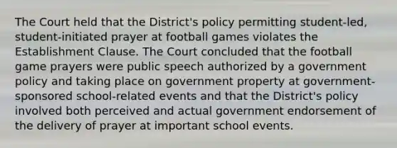 The Court held that the District's policy permitting student-led, student-initiated prayer at football games violates the Establishment Clause. The Court concluded that the football game prayers were public speech authorized by a government policy and taking place on government property at government-sponsored school-related events and that the District's policy involved both perceived and actual government endorsement of the delivery of prayer at important school events.