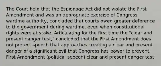 The Court held that the Espionage Act did not violate the First Amendment and was an appropriate exercise of Congress' wartime authority, concluded that courts owed greater deference to the government during wartime, even when constitutional rights were at stake. Articulating for the first time the "clear and present danger test," concluded that the First Amendment does not protect speech that approaches creating a clear and present danger of a significant evil that Congress has power to prevent. First Amendment (political speech) clear and present danger test