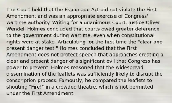 The Court held that the Espionage Act did not violate the First Amendment and was an appropriate exercise of Congress' wartime authority. Writing for a unanimous Court, Justice Oliver Wendell Holmes concluded that courts owed greater deference to the government during wartime, even when constitutional rights were at stake. Articulating for the first time the "clear and present danger test," Holmes concluded that the First Amendment does not protect speech that approaches creating a clear and present danger of a significant evil that Congress has power to prevent. Holmes reasoned that the widespread dissemination of the leaflets was sufficiently likely to disrupt the conscription process. Famously, he compared the leaflets to shouting "Fire!" in a crowded theatre, which is not permitted under the First Amendment.