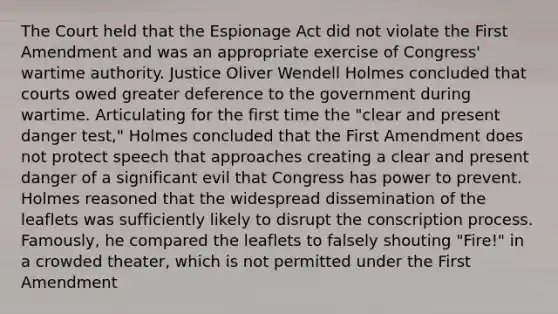 The Court held that the Espionage Act did not violate the First Amendment and was an appropriate exercise of Congress' wartime authority. Justice Oliver Wendell Holmes concluded that courts owed greater deference to the government during wartime. Articulating for the first time the "clear and present danger test," Holmes concluded that the First Amendment does not protect speech that approaches creating a clear and present danger of a significant evil that Congress has power to prevent. Holmes reasoned that the widespread dissemination of the leaflets was sufficiently likely to disrupt the conscription process. Famously, he compared the leaflets to falsely shouting "Fire!" in a crowded theater, which is not permitted under the First Amendment